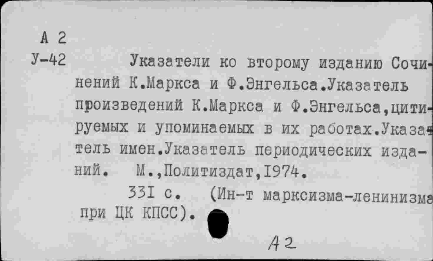 ﻿А 2
У-42
Указатели ко второму изданию Сочинений К.Маркса и Ф.Энгельса.Указатель произведений К.Маркса и Ф.Энгельса,цитируемых и упоминаемых в их работах.Указа« тель имен.Указатель периодических изданий. М.»Политиздат,1974.
331 с. (Ин-т марксизма-ленинизме при ЦК КПСС). £
"	Д2.